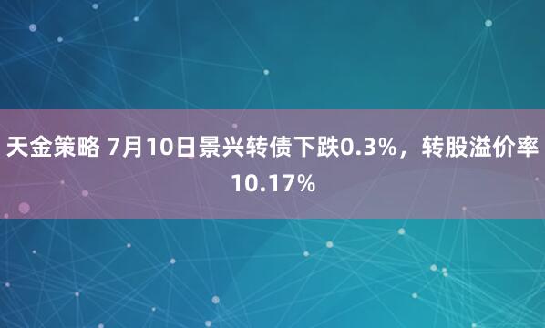 天金策略 7月10日景兴转债下跌0.3%，转股溢价率10.17%