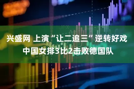 兴盛网 上演“让二追三”逆转好戏 中国女排3比2击败德国队