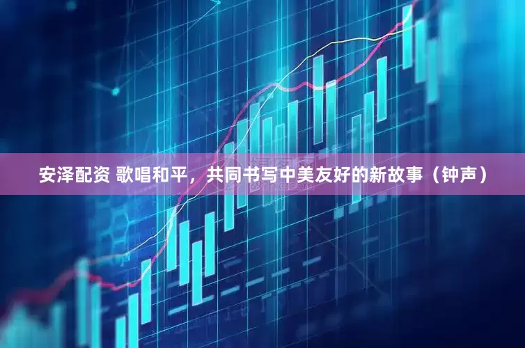 安泽配资 歌唱和平，共同书写中美友好的新故事（钟声）