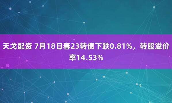 天戈配资 7月18日春23转债下跌0.81%，转股溢价率14.53%