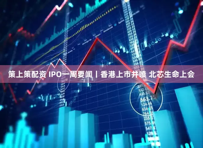 策上策配资 IPO一周要闻丨香港上市井喷 北芯生命上会