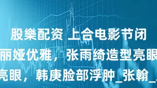 股樂配资 上合电影节闭幕红毯：佟丽娅优雅，张雨绮造型亮眼，韩庚脸部浮肿_张翰_显得_状态