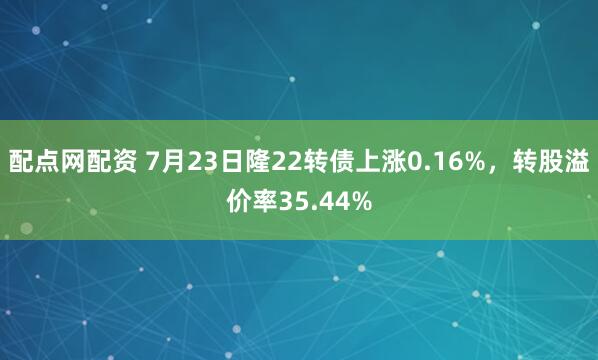 配点网配资 7月23日隆22转债上涨0.16%，转股溢价率35.44%