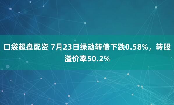 口袋超盘配资 7月23日绿动转债下跌0.58%，转股溢价率50.2%