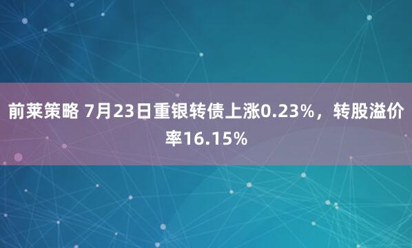 前莱策略 7月23日重银转债上涨0.23%，转股溢价率16.15%