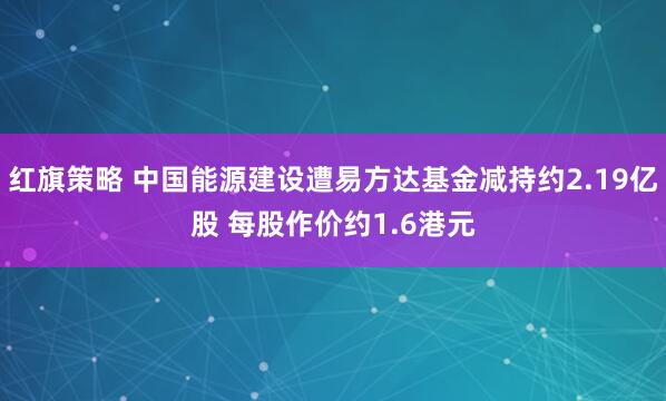 红旗策略 中国能源建设遭易方达基金减持约2.19亿股 每股作价约1.6港元