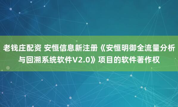 老钱庄配资 安恒信息新注册《安恒明御全流量分析与回溯系统软件V2.0》项目的软件著作权