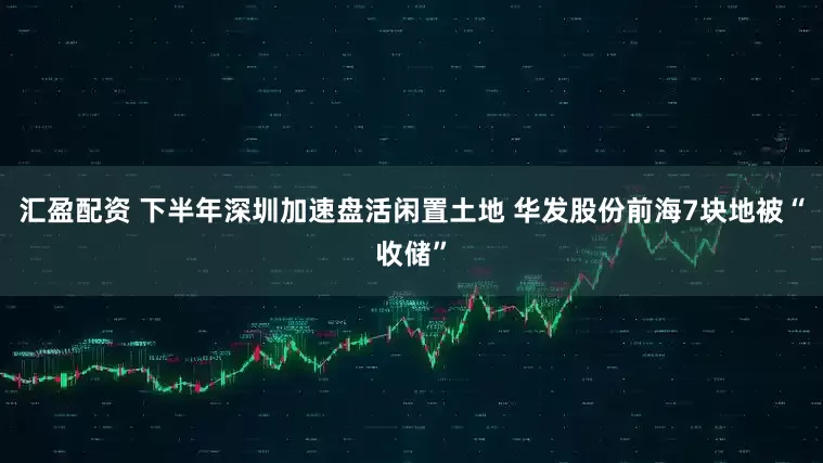 汇盈配资 下半年深圳加速盘活闲置土地 华发股份前海7块地被“收储”