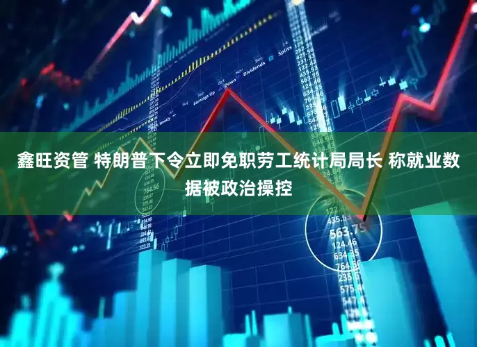鑫旺资管 特朗普下令立即免职劳工统计局局长 称就业数据被政治操控