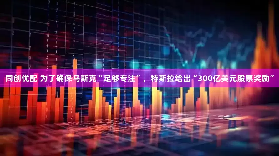 同创优配 为了确保马斯克“足够专注”，特斯拉给出“300亿美元股票奖励”