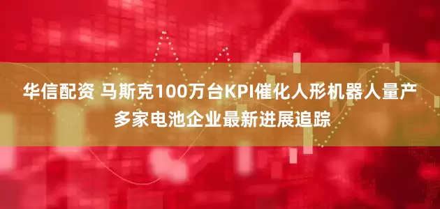 华信配资 马斯克100万台KPI催化人形机器人量产 多家电池企业最新进展追踪