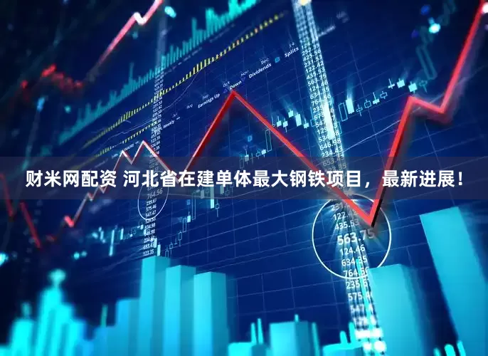 财米网配资 河北省在建单体最大钢铁项目，最新进展！