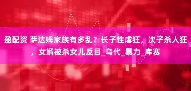 盈配资 萨达姆家族有多乱?长子性虐狂,次子杀人狂,女婿被杀女儿反目_乌代_暴力_库赛