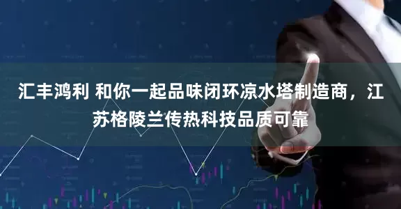 汇丰鸿利 和你一起品味闭环凉水塔制造商,江苏格陵兰传热科技品质可靠