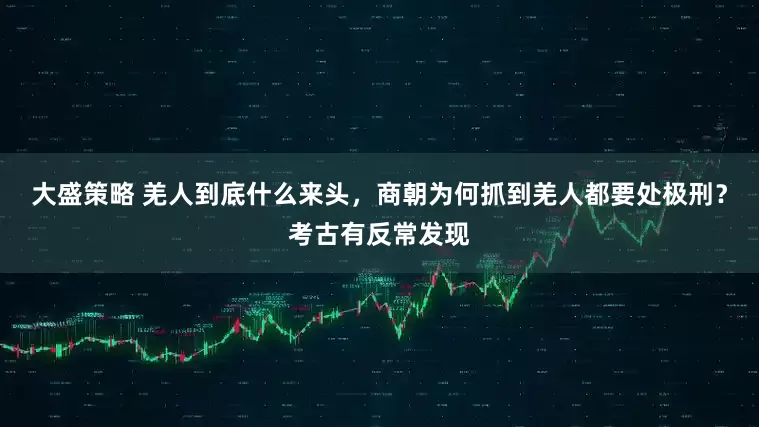 大盛策略 羌人到底什么来头,商朝为何抓到羌人都要处极刑?考古有反常发现