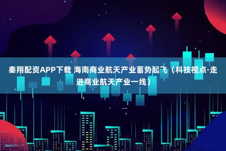 秦翔配资APP下载 海南商业航天产业蓄势起飞（科技视点·走进商业航天产业一线）