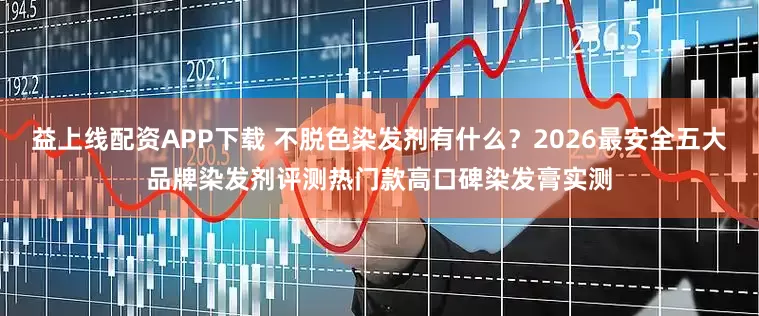 益上线配资APP下载 不脱色染发剂有什么？2026最安全五大品牌染发剂评测热门款高口碑染发膏实测