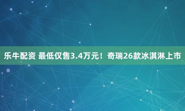 乐牛配资 最低仅售3.4万元！奇瑞26款冰淇淋上市