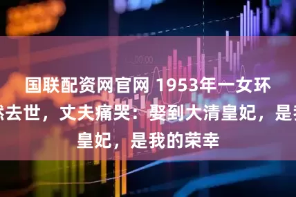 国联配资网官网 1953年一女环卫工突然去世，丈夫痛哭：娶到大清皇妃，是我的荣幸