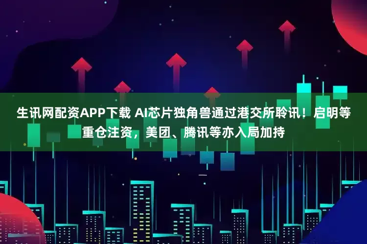 生讯网配资APP下载 AI芯片独角兽通过港交所聆讯！启明等重仓注资，美团、腾讯等亦入局加持
