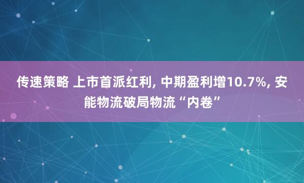 传速策略 上市首派红利, 中期盈利增10.7%, 安能物流破局物流“内卷”