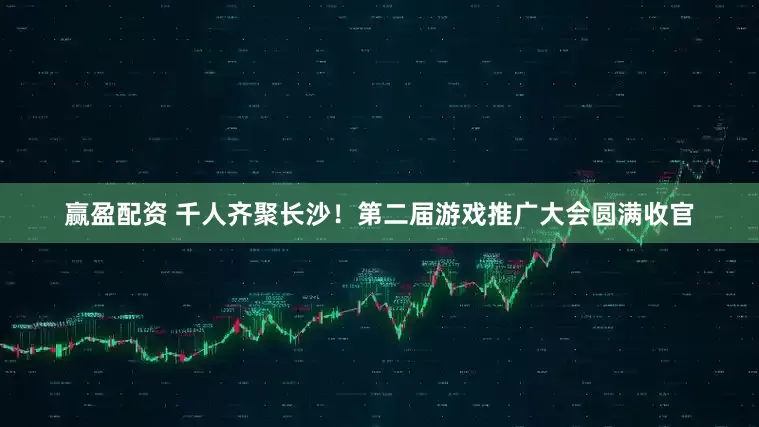 赢盈配资 千人齐聚长沙！第二届游戏推广大会圆满收官